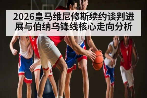 2026皇马维尼修斯续约谈判进展与伯纳乌锋线核心走向分析